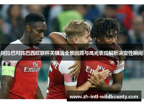 阿拉巴对阵巴西欧联杯关键战全景回顾与高光表现解析决定性瞬间