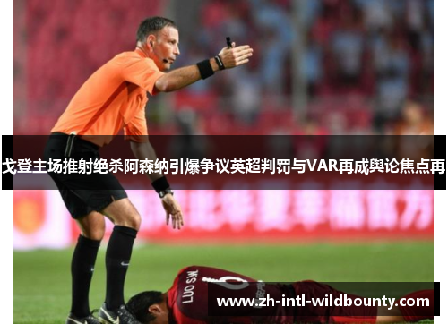 戈登主场推射绝杀阿森纳引爆争议英超判罚与VAR再成舆论焦点再