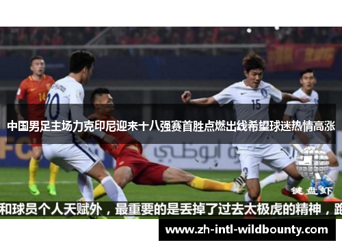 中国男足主场力克印尼迎来十八强赛首胜点燃出线希望球迷热情高涨
