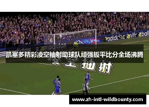 凯塞多精彩凌空抽射助球队顽强扳平比分全场沸腾