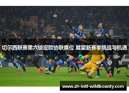 切尔西联赛第六锁定欧协联席位 展望新赛季挑战与机遇