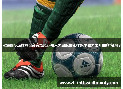聚焦国际足球友谊赛赛场风云与人文温度的别样叙事胜负之外的真情瞬间