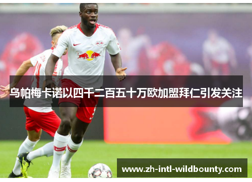 乌帕梅卡诺以四千二百五十万欧加盟拜仁引发关注 乌帕梅卡诺以四千二百五十万欧加盟拜仁引发关注