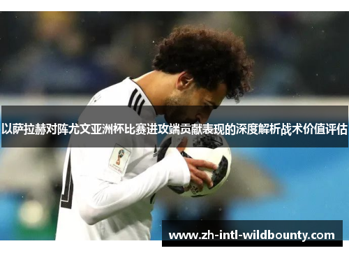 以萨拉赫对阵尤文亚洲杯比赛进攻端贡献表现的深度解析战术价值评估
