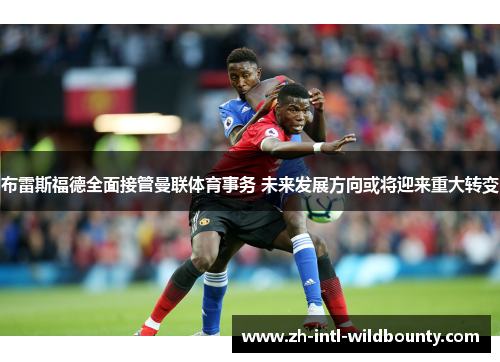 布雷斯福德全面接管曼联体育事务 未来发展方向或将迎来重大转变
